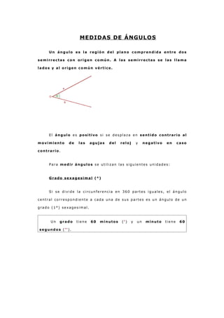 MEDIDAS DE ÁNGULOS
Un ángulo es la región del plano comprendida entre dos
semirrectas con origen común. A las semirrectas se las llama
lados y al origen común vértice.
El ángulo es positivo si se desplaza en sentido contrario al
movimiento de las agujas del reloj y negativo en caso
contrario.
Para medir ángulos se utilizan las siguientes unidades:
Grado sexagesimal (°)
Si se divide la circunferencia en 360 partes iguales, el ángulo
central correspondiente a cada una de sus partes es un ángulo de un
grado (1°) sexagesimal.
Un grado tiene 60 minutos (') y un minuto tiene 60
segundos ('').