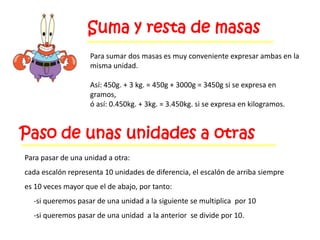 Suma y resta de masas
                    Para sumar dos masas es muy conveniente expresar ambas en la
                    misma unidad.

                    Así: 450g. + 3 kg. = 450g + 3000g = 3450g si se expresa en
                    gramos,
                    ó así: 0.450kg. + 3kg. = 3.450kg. si se expresa en kilogramos.



Paso de unas unidades a otras
Para pasar de una unidad a otra:
cada escalón representa 10 unidades de diferencia, el escalón de arriba siempre
es 10 veces mayor que el de abajo, por tanto:
  -si queremos pasar de una unidad a la siguiente se multiplica por 10
  -si queremos pasar de una unidad a la anterior se divide por 10.
 