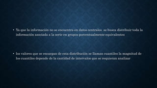 • Ya que la información no se encuentra en datos centrales se busca distribuir toda la
información asociada a la serie en grupos porcentualmente equivalentes
• los valores que se encargan de esta distribución se llaman cuantiles la magnitud de
los cuantiles depende de la cantidad de intervalos que se requieran analizar
 