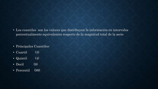 • Los cuantiles son los valores que distribuyen la información en intervalos
porcentualmente equivalentes respecto de la magnitud total de la serie
• Principales Cuantiles:
• Cuartil (3)
• Quintil (4)
• Decil (9)
• Percentil (99)
 