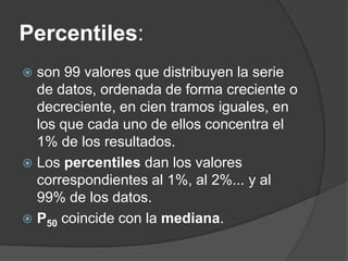 Percentiles:
 son 99 valores que distribuyen la serie
  de datos, ordenada de forma creciente o
  decreciente, en cien tramos iguales, en
  los que cada uno de ellos concentra el
  1% de los resultados.
 Los percentiles dan los valores
  correspondientes al 1%, al 2%... y al
  99% de los datos.
 P50 coincide con la mediana.
 