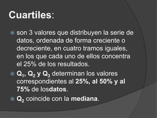 Cuartiles:
 son 3 valores que distribuyen la serie de
  datos, ordenada de forma creciente o
  decreciente, en cuatro tramos iguales,
  en los que cada uno de ellos concentra
  el 25% de los resultados.
 Q1, Q2 y Q3 determinan los valores
  correspondientes al 25%, al 50% y al
  75% de losdatos.
 Q2 coincide con la mediana.
 