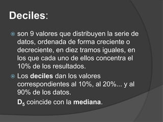 Deciles:
 son 9 valores que distribuyen la serie de
  datos, ordenada de forma creciente o
  decreciente, en diez tramos iguales, en
  los que cada uno de ellos concentra el
  10% de los resultados.
 Los deciles dan los valores
  correspondientes al 10%, al 20%... y al
  90% de los datos.
  D5 coincide con la mediana.
 