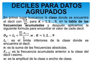 DECILES PARA DATOS
AGRUPADOS
En primer lugar buscamos la clase donde se encuentra
el decil con
𝒏.𝑲
𝟏𝟎
, para 𝑲 = 𝟏, 𝟐, … 𝟗, en la tabla de las
frecuencias acumuladas y después aplicamos la
siguiente formula para encontrar el valor de cada decil:
𝑫 𝑲 = 𝑳𝒊 +
𝒏𝑲
𝟏𝟎
−𝑭 𝒊−𝟏
𝒇 𝒊
. 𝒘 , 𝑲 = 𝟏, 𝟐, … 𝟗
𝑳𝒊 : es el limite inferiores de la clase donde se
encuentra el decil.
n: es la suma de las frecuencias absolutas.
𝑭𝒊−𝟏: es la frecuencia acumulada anterior a la clase del
decil i-esimo.
𝒘: es la amplitud de la clase o ancho de clase.
 