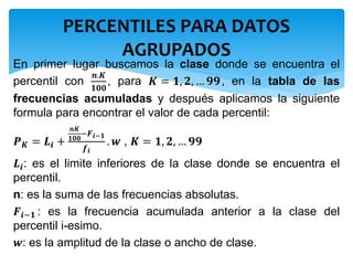 En primer lugar buscamos la clase donde se encuentra el
percentil con
𝒏.𝑲
𝟏𝟎𝟎
, para 𝑲 = 𝟏, 𝟐, … 𝟗𝟗, en la tabla de las
frecuencias acumuladas y después aplicamos la siguiente
formula para encontrar el valor de cada percentil:
𝑷 𝑲 = 𝑳𝒊 +
𝒏𝑲
𝟏𝟎𝟎
−𝑭 𝒊−𝟏
𝒇 𝒊
. 𝒘 , 𝑲 = 𝟏, 𝟐, … 𝟗𝟗
𝑳𝒊: es el limite inferiores de la clase donde se encuentra el
percentil.
n: es la suma de las frecuencias absolutas.
𝑭𝒊−𝟏 : es la frecuencia acumulada anterior a la clase del
percentil i-esimo.
𝒘: es la amplitud de la clase o ancho de clase.
PERCENTILES PARA DATOS
AGRUPADOS
 