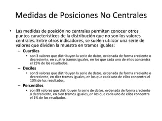 Medidas de Posiciones No CentralesLas medidas de posición no centrales permiten conocer otros puntos característicos de la distribución que no son los valores centrales. Entre otros indicadores, se suelen utilizar una serie de valores que dividen la muestra en tramos iguales:Cuartilesson 3 valores que distribuyen la serie de datos, ordenada de forma creciente o decreciente, en cuatro tramos iguales, en los que cada uno de ellos concentra el 25% de los resultados.Decilesson 9 valores que distribuyen la serie de datos, ordenada de forma creciente o decreciente, en diez tramos iguales, en los que cada uno de ellos concentra el 10% de los resultados.Percentilesson 99 valores que distribuyen la serie de datos, ordenada de forma creciente o decreciente, en cien tramos iguales, en los que cada uno de ellos concentra el 1% de los resultados.
