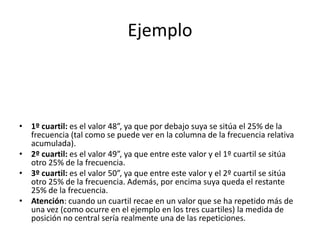 Ejemplo1º cuartil: es el valor 48”, ya que por debajo suya se sitúa el 25% de la frecuencia (tal como se puede ver en la columna de la frecuencia relativa acumulada).2º cuartil: es el valor 49”, ya que entre este valor y el 1º cuartil se sitúa otro 25% de la frecuencia.3º cuartil: es el valor 50”, ya que entre este valor y el 2º cuartil se sitúa otro 25% de la frecuencia. Además, por encima suya queda el restante 25% de la frecuencia.Atención: cuando un cuartil recae en un valor que se ha repetido más de una vez (como ocurre en el ejemplo en los tres cuartiles) la medida de posición no central sería realmente una de las repeticiones.