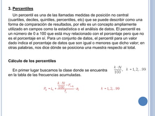 3. Percentiles
Un percentil es una de las llamadas medidas de posición no central
(cuartiles, deciles, quintiles, percentiles, etc) que se puede describir como una
forma de comparación de resultados, por ello es un concepto ampliamente
utilizado en campos como la estadística o el análisis de datos. El percentil es
un número de 0 a 100 que está muy relacionado con el porcentaje pero que no
es el porcentaje en sí. Para un conjunto de datos, el percentil para un valor
dado indica el porcentaje de datos que son igual o menores que dicho valor; en
otras palabras, nos dice dónde se posiciona una muestra respecto al total.
Cálculo de los percentiles
En primer lugar buscamos la clase donde se encuentra
en la tabla de las frecuencias acumuladas.
 
