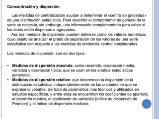 Concentración y dispersión
Las medidas de centralización ayudan a determinar el «centro de gravedad»
de una distribución estadística. Para describir el comportamiento general de la
serie se necesita, sin embargo, una información complementaria para saber si
los datos están dispersos o agrupados.
Así, las medidas de dispersión pueden definirse como los valores numéricos
cuyo objeto es analizar el grado de separación de los valores de una serie
estadística con respecto a las medidas de tendencia central consideradas.
Las medidas de dispersión son de dos tipos:
• Medidas de dispersión absoluta: como recorrido, desviación media,
varianza y desviación típica, que se usan en los análisis estadísticos
generales.
• Medidas de dispersión relativa: que determinan la dispersión de la
distribución estadística independientemente de las unidades en que se
exprese la variable. Se trata de parámetros más técnicos y utilizados en
estudios específicos, y entre ellas se encuentran los coeficientes de apertura,
el recorrido relativo, el coeficiente de variación (índice de dispersión de
Pearson) y el índice de dispersión mediana.
 
