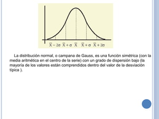 La distribución normal, o campana de Gauss, es una función simétrica (con la
media aritmética en el centro de la serie) con un grado de dispersión bajo (la
mayoría de los valores están comprendidos dentro del valor de la desviación
típica ).
 