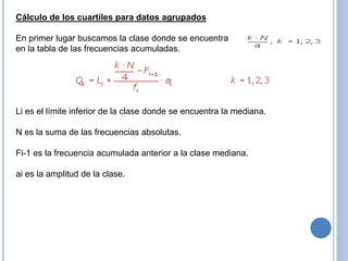 Cálculo de los cuartiles para datos agrupados
En primer lugar buscamos la clase donde se encuentra
en la tabla de las frecuencias acumuladas.
Li es el límite inferior de la clase donde se encuentra la mediana.
N es la suma de las frecuencias absolutas.
Fi-1 es la frecuencia acumulada anterior a la clase mediana.
ai es la amplitud de la clase.
 