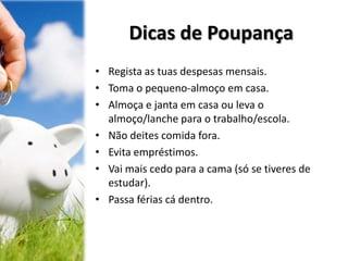 Dicas de Poupança
• Regista as tuas despesas mensais.
• Toma o pequeno-almoço em casa.
• Almoça e janta em casa ou leva o
almoço/lanche para o trabalho/escola.
• Não deites comida fora.
• Evita empréstimos.
• Vai mais cedo para a cama (só se tiveres de
estudar).
• Passa férias cá dentro.
 