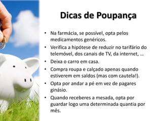 Dicas de Poupança
• Na farmácia, se possível, opta pelos
medicamentos genéricos.
• Verifica a hipótese de reduzir no tarifário do
telemóvel, dos canais de TV, da internet, …
• Deixa o carro em casa.
• Compra roupa e calçado apenas quando
estiverem em saldos (mas com cautela!).
• Opta por andar a pé em vez de pagares
ginásio.
• Quando receberes a mesada, opta por
guardar logo uma determinada quantia por
mês.
 