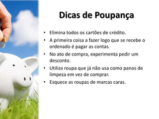 Dicas de Poupança
• Elimina todos os cartões de crédito.
• A primeira coisa a fazer logo que se recebe o
ordenado é pagar as contas.
• No ato de compra, experimenta pedir um
desconto.
• Utiliza roupa que já não usa como panos de
limpeza em vez de comprar.
• Esquece as roupas de marcas caras.
 