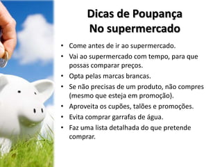 Dicas de Poupança
No supermercado
• Come antes de ir ao supermercado.
• Vai ao supermercado com tempo, para que
possas comparar preços.
• Opta pelas marcas brancas.
• Se não precisas de um produto, não compres
(mesmo que esteja em promoção).
• Aproveita os cupões, talões e promoções.
• Evita comprar garrafas de água.
• Faz uma lista detalhada do que pretende
comprar.
 