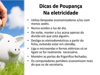 Dicas de Poupança
Na eletricidade
• Utiliza lâmpadas economizadoras e/ou com
menos watts.
• Nunca acedas a luz de dia.
• De noite, manter a luz acesa apenas da
divisão em que está alguém.
• Desliga os eletrodomésticos a partir da
ficha, evitando estar em standby.
• Liga o microondas e fornos elétricos só se
ligam se for realmente necessário.
• Mantém as portas do frigorifico fechadas.
• Os computadores portáteis economizam mais
do que os de secretaria.
 