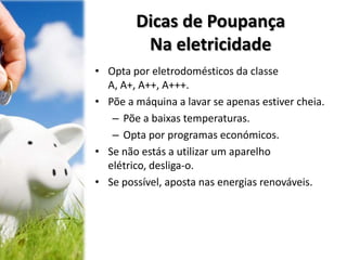 Dicas de Poupança
Na eletricidade
• Opta por eletrodomésticos da classe
A, A+, A++, A+++.
• Põe a máquina a lavar se apenas estiver cheia.
– Põe a baixas temperaturas.
– Opta por programas económicos.
• Se não estás a utilizar um aparelho
elétrico, desliga-o.
• Se possível, aposta nas energias renováveis.
 