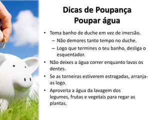 Dicas de Poupança
Poupar água
• Toma banho de duche em vez de imersão.
– Não demores tanto tempo no duche.
– Logo que termines o teu banho, desliga o
esquentador.
• Não deixes a água correr enquanto lavas os
dentes.
• Se as torneiras estiverem estragadas, arranja-
as logo.
• Aproveita a água da lavagem dos
legumes, frutas e vegetais para regar as
plantas.
 