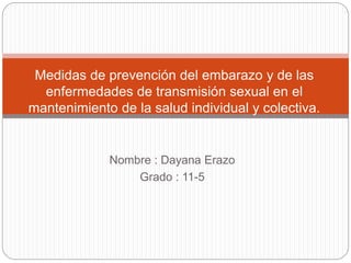 Nombre : Dayana Erazo
Grado : 11-5
Medidas de prevención del embarazo y de las
enfermedades de transmisión sexual en el
mantenimiento de la salud individual y colectiva.
 