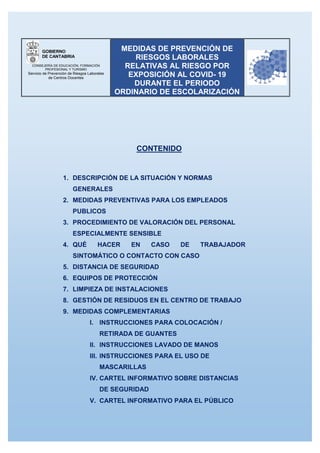 GOBIERNO
DE CANTABRIA
CONSEJERÍA DE EDUCACIÓN, FORMACIÓN
PROFESIONAL Y TURISMO
Servicio de Prevención de Riesgos Laborales
de Centros Docentes
MEDIDAS DE PREVENCIÓN DE
RIESGOS LABORALES
RELATIVAS AL RIESGO POR
EXPOSICIÓN AL COVID- 19
DURANTE EL PERIODO
ORDINARIO DE ESCOLARIZACIÓN
CONTENIDO
1. DESCRIPCIÓN DE LA SITUACIÓN Y NORMAS
GENERALES
2. MEDIDAS PREVENTIVAS PARA LOS EMPLEADOS
PUBLICOS
3. PROCEDIMIENTO DE VALORACIÓN DEL PERSONAL
ESPECIALMENTE SENSIBLE
4. QUÉ HACER EN CASO DE TRABAJADOR
SINTOMÁTICO O CONTACTO CON CASO
5. DISTANCIA DE SEGURIDAD
6. EQUIPOS DE PROTECCIÓN
7. LIMPIEZA DE INSTALACIONES
8. GESTIÓN DE RESIDUOS EN EL CENTRO DE TRABAJO
9. MEDIDAS COMPLEMENTARIAS
I. INSTRUCCIONES PARA COLOCACIÓN /
RETIRADA DE GUANTES
II. INSTRUCCIONES LAVADO DE MANOS
III. INSTRUCCIONES PARA EL USO DE
MASCARILLAS
IV. CARTEL INFORMATIVO SOBRE DISTANCIAS
DE SEGURIDAD
V. CARTEL INFORMATIVO PARA EL PÚBLICO
 