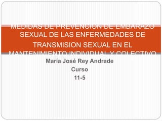 María José Rey Andrade
Curso
11-5
MEDIDAS DE PREVENCION DE EMBARAZO
SEXUAL DE LAS ENFERMEDADES DE
TRANSMISION SEXUAL EN EL
MANTENIMIENTO INDIVIDUAL Y COLECTIVO
 