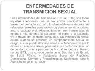 ENFERMEDADES DE
TRANSMICION SEXUAL
Las Enfermedades de Transmisión Sexual (ETS) son todas
aquellas infecciones que se tran...