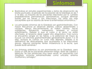 Síntomas
   Basándose en estudios experimentales y datos de observación de
    brotes puntuales, el período de incubación de la Giardiasis es de 7
    a 14 días. La mayoría de los pacientes infectados por G. Lamblia
    probablemente permanezcan asintomáticos, aunque eliminan
    quistes por las heces y son infecciosos, Los niños son más
    susceptibles que los adultos de tener la enfermedad sintomática.11

   Los principales síntomas de la Giardiasis son gastrointestinales. Con
    mayor frecuencia se observan diarrea, cólicos abdominales y
    náuseas. Menos frecuentemente se hallan vómitos, heces
    malolientes, flatulencia, meteorismo, anorexia e incluso
    estreñimiento. Debido a que el colon y el recto no están
    afectados, el tenesmo debe sugerir otro diagnóstico. Casi nunca
    se encuentra sangre en las heces, y la presencia de moco es
    inusual. Los síntomas gastrointestinales generalmente duran 7 a 10
    días, aunque es común un curso más dilatado. Debido a la
    deficiencia de disacaridasas que acompaña a las infecciones
    graves, algunos pacientes tienen intolerancia a la leche, que
    puede durar semanas.6

   Los síntomas sistémicos no son prominentes en la Giardiasis, pero
    hasta un 25% de los pacientes presentan fatiga, dolor de cabeza y
    febrícula. Se han producido muy raras veces, en asociación con
    Giardiasis, síntomas extraintestinales como urticaria, eritema
    multiforme y artralgia.6
 