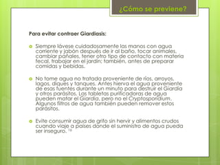 ¿Cómo se previene?


Para evitar contraer Giardiasis:

   Siempre lávese cuidadosamente las manos con agua
    corriente y jabón después de ir al baño, tocar animales,
    cambiar pañales, tener otro tipo de contacto con materia
    fecal, trabajar en el jardín; también, antes de preparar
    comidas y bebidas.

   No tome agua no tratada proveniente de ríos, arroyos,
    lagos, diques y tanques. Antes hierva el agua proveniente
    de esas fuentes durante un minuto para destruir el Giardia
    y otros parásitos. Las tabletas purificadoras de agua
    pueden matar el Giardia, pero no el Cryptosporidium.
    Algunos filtros de agua también pueden remover estos
    parásitos.

   Evite consumir agua de grifo sin hervir y alimentos crudos
    cuando viaje a países donde el suministro de agua pueda
    ser inseguro. 16
 