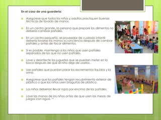 En el caso de una guardería:

   Asegúrese que todos los niños y adultos practiquen buenas
    técnicas de lavado de manos.

   En un centro grande, la persona que prepare los alimentos no
    debería cambiar pañales.

   En un centro pequeño, el proveedor de cuidado infantil
    debería lavarse las manos a conciencia después de cambiar
    pañales y antes de tocar alimentos.

   Si es posible, mantenga a los niños que usen pañales
    separados de los que no usen pañales.

   Lave y desinfecte los juguetes que se puedan meter en la
    boca después de que el niño deje de usarlos.

   Use pañales que puedan parar los excrementos líquidos y la
    orina.

   Asegúrese que los pañales tengan recubrimiento exterior de
    plástico o que los niños usen braguitas de plástico.

   Los niños deberían llevar ropa por encima de los pañales.

   Lave las manos de los niños antes de que usen las mesas de
    juegos con agua. 16
 