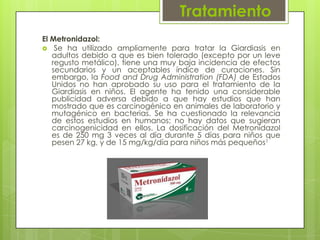 Tratamiento
El Metronidazol:
 Se ha utilizado ampliamente para tratar la Giardiasis en
   adultos debido a que es bien tolerado (excepto por un leve
   regusto metálico), tiene una muy baja incidencia de efectos
   secundarios y un aceptables índice de curaciones. Sin
   embargo, la Food and Drug Administration (FDA) de Estados
   Unidos no han aprobado su uso para el tratamiento de la
   Giardiasis en niños. El agente ha tenido una considerable
   publicidad adversa debido a que hay estudios que han
   mostrado que es carcinogénico en animales de laboratorio y
   mutagénico en bacterias. Se ha cuestionado la relevancia
   de estos estudios en humanos; no hay datos que sugieran
   carcinogenicidad en ellos. La dosificación del Metronidazol
   es de 250 mg 3 veces al día durante 5 días para niños que
   pesen 27 kg, y de 15 mg/kg/día para niños más pequeños1
 