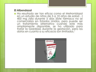 El Albendazol
 Ha resultado ser tan eficaz como el Metronidazol
   en un estudio de niños de 5 a 10 años de edad . (
   400 mg /día durante 5 días )Este fármaco no se
   comercializa en Estados Unidos, pero puede ser
   un tratamiento alternativo cuando este más
   ampliamente disponible, se ha utilizado para
   tratar la Giardiasis durante la gestación, pero los
   datos en cuanto a su eficacia son limitados.1
 
