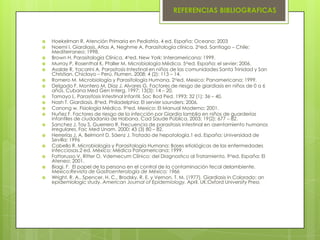 REFERENCIAS BIBLIOGRAFICAS



   Hoekelman R. Atención Primaria en Pediatría. 4 ed. España: Oceano; 2003
   Noemí I. Giardiasis. Atias A, Neghme A. Parasitología clínica. 2aed. Santiago – Chile:
    Mediterraneo; 1998.
   Brown H. Parasitología Clínica. 4aed. New York: Interamericana: 1999.
   Murray P, Rosenthal K, Pfaller M. Microbiología Médica. 5aed. España: el sevier; 2006.
   Asalde R, Yacarini A. Parasitosis Intestinal en niños de las comunidades Santa Trinidad y San
    Christian. Chiclayo – Perú. Flumen. 2008; 4 (2): 113 – 14.
   Romero M. Microbiología y Parasitología Humana. 2aed. Mexico: Panamericana; 1999.
   Delgado F, Montero M, Díaz J, Alvares G. Factores de riesgo de giardiasis en niños de 0 a 6
    años. Cubana Med Gen Interg. 1997; 13(3): 14 – 20.
   Tamayo L. Parasitosis Intestinal Infantil. Soc Bod Ped. 1993; 32 (1): 36 – 40.
   Nash T. Giardiasis. 8aed. Philadelphia: El servier saunders; 2006.
   Canong w. Fisiología Médica. 9aed. Mexico: El Manual Moderno; 2001.
   Nuñez F. Factores de riesgo de la infección por Giardia lamblia en niños de guarderías
    infantiles de ciudadanía de Habana. Cad Saude Pública. 2003; 19(2): 677 – 82.
   Sanchez J, Tay S, Guerrero R. Frecuencia de parasitosis intestinal en asentamiento humanos
    irregulares. Fac Med Unam. 2000; 43 (3) 80 – 82.
   Herrerías J, A. Belmont D, Sáenz J. Tratado de hepatología.1 ed. España: Universidad de
    Sevilla; 1996
   Cabello R. Microbiología y Parasitología Humana: Bases etiológicas de las enfermedades
    infecciosas.2 ed. México: Médica Panamericana; 1999.
   Fattorusso V, Ritter O. Vdemecum Clínico: del Diagnostico al Tratamiento. 9aed. España: El
    Ateneo; 2001.
   Biagi, F. El papel de la persona en el control de la contaminación fecal delambiente.
    Mexico:Revista de Gastroenterología de México; 1966
   Wright, R. A., Spencer, H. C., Brodsky, R. E. y Vernon, T. M. (1977). Giardiasis in Colorado: an
    epidemiologic study. American Journal of Epidemiology. April, UK:Oxford University Press
 