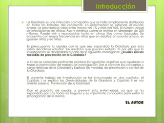 Introducción

   La Giardiasis es una infección cosmopolita que se halla ampliamente distribuida
    en todas las latitudes del continente. La enfermedad se extiende al mundo
    entero. La prevalencia varía entre menos del 1% y más del 50%. El número anual
    de infestaciones en África, Asia y América Latina se estima en alrededor de 200
    millones. Puede vivir y reproducirse tanto en climas fríos como tropicales. Se
    encuentra con mayor frecuencia en niños que en adultos; en cuanto al sexo, es
    igual en niños y en niñas

    Es preocupante la rapidez con la que sea expandida la Giardiasis, por esta
    razón decidimos estudiar las medidas que puedan evitarla. Es por ello que la
    investigación se desarrollará a partir de la siguiente interrogante: ¿Cuáles son las
    medidas de prevención en la Giardiasis?

    A la vez se considera pertinente plantear los siguientes objetivos que ayudaran a
    trazar la orientación del trabajo de investigación: Dar a conocer los conceptos y
    características de la Giardiasis y Explicar las medidas de prevención y control de
    la Giardiasis.

    El presente trabajo de investigación se ha estructurado en dos capítulos: el
    Capítulo I se explica las Generalidades de la Giardiasis y Capitulo II se nos
    orienta sobre la Prevención de la Giardiasis

    Con el propósito de ayudar a prevenir esta enfermedad, ya que se ha
    expandido por casi todos los hogares y es importante conocerlos para evitar la
    propagación de la misma.

                                                                          El Autor
 