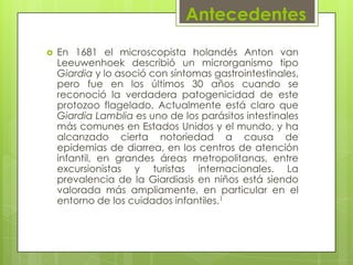 Antecedentes
   En 1681 el microscopista holandés Anton van
    Leeuwenhoek describió un microrganismo tipo
    Giardia y lo asoció con síntomas gastrointestinales,
    pero fue en los últimos 30 años cuando se
    reconoció la verdadera patogenicidad de este
    protozoo flagelado. Actualmente está claro que
    Giardia Lamblia es uno de los parásitos intestinales
    más comunes en Estados Unidos y el mundo, y ha
    alcanzado cierta notoriedad a causa de
    epidemias de diarrea, en los centros de atención
    infantil, en grandes áreas metropolitanas, entre
    excursionistas y turistas internacionales. La
    prevalencia de la Giardiasis en niños está siendo
    valorada más ampliamente, en particular en el
    entorno de los cuidados infantiles.1
 