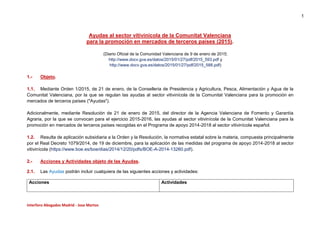1
Interforo Abogados Madrid - Jose Martos
Ayudas al sector vitivinícola de la Comunitat Valenciana
para la promoción en mercados de terceros países (2015).
(Diario Oficial de la Comunidad Valenciana de 9 de enero de 2015;
http://www.docv.gva.es/datos/2015/01/27/pdf/2015_593.pdf y
http://www.docv.gva.es/datos/2015/01/27/pdf/2015_588.pdf)
1.- Objeto.
1.1. Mediante Orden 1/2015, de 21 de enero, de la Conselleria de Presidencia y Agricultura, Pesca, Alimentación y Agua de la
Comunitat Valenciana, por la que se regulan las ayudas al sector vitivinícola de la Comunitat Valenciana para la promoción en
mercados de terceros países ("Ayudas").
Adicionalmente, mediante Resolución de 21 de enero de 2015, del director de la Agencia Valenciana de Fomento y Garantía
Agraria, por la que se convocan para el ejercicio 2015-2016, las ayudas al sector vitivinícola de la Comunitat Valenciana para la
promoción en mercados de terceros países recogidas en el Programa de apoyo 2014-2018 al sector vitivinícola español.
1.2. Resulta de aplicación subsidiaria a la Orden y la Resolución, la normativa estatal sobre la materia, compuesta principalmente
por el Real Decreto 1079/2014, de 19 de diciembre, para la aplicación de las medidas del programa de apoyo 2014-2018 al sector
vitivinícola (https://www.boe.es/boe/dias/2014/12/20/pdfs/BOE-A-2014-13260.pdf).
2.- Acciones y Actividades objeto de las Ayudas.
2.1. Las Ayudas podrán incluir cualquiera de las siguientes acciones y actividades:
Acciones Actividades
 