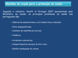 Segundo o relatório  Health in Portugal 2007  apresentado pelo Ministério da Saúde, os principais problemas da saúde dos portugueses são: Hábitos de sedentarismo e actividade física reduzida; Dieta desequilibrada; Violência; Consumo de substâncias nocivas; Acidentes rodoviários; Comportamentos sexuais de alto risco; Gestão inadequada do  stress . Medidas de acção para a promoção da saúde 