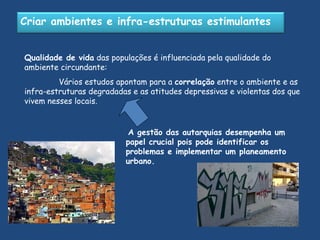 Qualidade de vida  das populações é influenciada pela qualidade do ambiente circundante:   Vários estudos apontam para a  correlação  entre o ambiente e as infra-estruturas degradadas e as atitudes depressivas e violentas dos que vivem nesses locais. A gestão das autarquias desempenha um papel crucial pois pode identificar os problemas e implementar um planeamento urbano. Criar ambientes e infra-estruturas estimulantes 