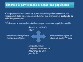 As populações esclarecidas e participativas podem assumir a sua responsabilidade na promoção de hábitos que promovam a  qualidade de vida  das populações.  É de esperar que cada indivíduo cumpra com o seu papel de cidadão Manter o ambiente limpo Denunciar situações de abuso de poder/fraude   Respeitar a integridade física e psicológica Exigindo que se cumpram as normas de segurança de uma população Estímulo à participação e acção das populações 