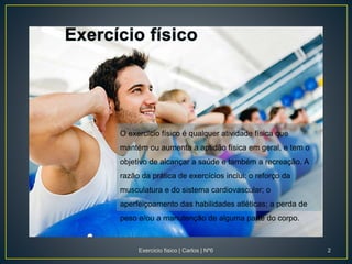 O exercício físico é qualquer atividade física que
mantém ou aumenta a aptidão física em geral, e tem o
objetivo de alcançar a saúde e também a recreação. A
razão da prática de exercícios inclui: o reforço da
musculatura e do sistema cardiovascular; o
aperfeiçoamento das habilidades atléticas; a perda de
peso e/ou a manutenção de alguma parte do corpo.
Exercicio fisico | Carlos | Nº6 2
 