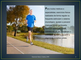 Para muitos médicos e
especialistas, exercícios físicos
realizados de forma regular ou
frequente estimulam o sistema
imunológico, ajudam a prevenir
doenças (como cardiopatia,
doenças cardiovasculares,
diabetes tipo 2, etc.) moderam o
colesterol, ajudam a prevenir a
obesidade, e outras coisas.
Exercicio fisico | Carlos | Nº6 3
 