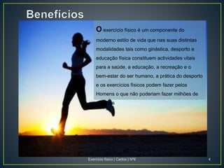 O exercício físico é um componente do
moderno estilo de vida que nas suas distintas
modalidades tais como ginástica, desporto e
educação física constituem actividades vitais
para a saúde, a educação, a recreação e o
bem-estar do ser humano, a prática do desporto
e os exercícios físicos podem fazer pelos
Homens o que não poderiam fazer milhões de
médicos
Exercicio fisico | Carlos | Nº6 4
 