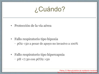 ¿Cuándo?
• Protección de la vía aérea
• Fallo respiratorio tipo hipoxia
• pO2 <50 a pesar de apoyo no invasivo a 100%
• Fallo respiratorio tipo hipercapnia
• pH <7.30 con pCO2 >50
Palma, O. Manual práctico de ventilación mecánica.
Denver University. Mechanical Ventilation: basic review.
 