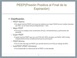 PEEP(Presión Positiva al Final de la
Espiración)
 Clasificación.
 PEEP Optima.
 Es aquel nivel de PEEP con la que se optiene una mejor PaO2 los con niveles menores
de FiO2 y/o el menor Shunt intrapulmonar < 12%.
 Mejor PEEP.
 Es la que se adapta a las condciones clínicas, hemodinámicas y pulmonares del
paciente .
 Super PEEP.
 Aquel nivel de PEEP que con una FiO2 del 100% se logra una PaO2 >400 mmHg,
independiente de las complicaciones que se provoquen.
 PEEP Mínima.
 Es el nivel más bajo de PEEP que permite disminuir la FiO2 por debajo de 60%.
 AutoPEEP (PEEP intrinseca)
 Es el desarrollo no intensional de la PEEP a nivel alveolar
55
 