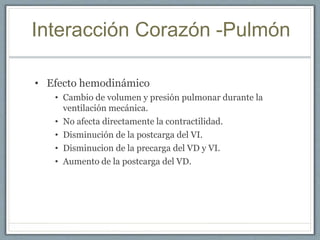 Interacción Corazón -Pulmón
• Efecto hemodinámico
• Cambio de volumen y presión pulmonar durante la
ventilación mecánica.
• No afecta directamente la contractilidad.
• Disminución de la postcarga del VI.
• Disminucion de la precarga del VD y VI.
• Aumento de la postcarga del VD.
 