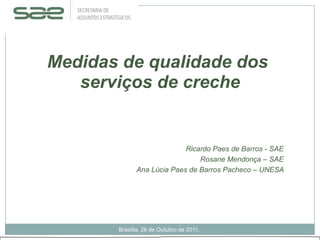 Medidas de qualidade dos
   serviços de creche


                           Ricardo Paes de Barros - SAE
                               Rosane Mendonça – SAE
             Ana Lúcia Paes de Barros Pacheco – UNESA




       Brasília, 26 de Outubro de 2011.
 