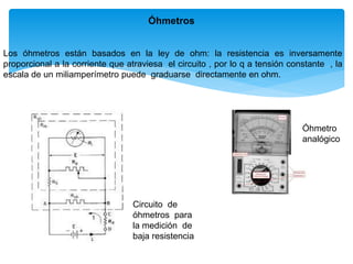 Óhmetros
Los óhmetros están basados en la ley de ohm: la resistencia es inversamente
proporcional a la corriente que atraviesa el circuito , por lo q a tensión constante , la
escala de un miliamperímetro puede graduarse directamente en ohm.
Circuito de
óhmetros para
la medición de
baja resistencia
Óhmetro
analógico
 