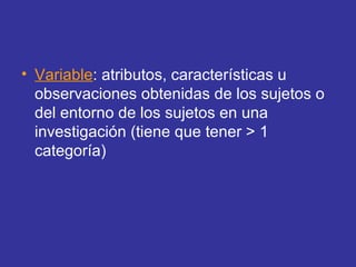 • Variable: atributos, características u
observaciones obtenidas de los sujetos o
del entorno de los sujetos en una
investigación (tiene que tener > 1
categoría)
 