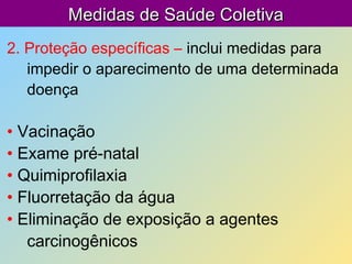 Medidas de Saúde ColetivaMedidas de Saúde Coletiva
2. Proteção específicas – inclui medidas para
impedir o aparecimento de uma determinada
doença
• Vacinação
• Exame pré-natal
• Quimiprofilaxia
• Fluorretação da água
• Eliminação de exposição a agentes
carcinogênicos
 