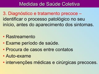 Medidas de Saúde ColetivaMedidas de Saúde Coletiva
3. Diagnóstico e tratamento precoce –
identificar o processo patológico no seu
início, antes do aparecimento dos sintomas.
• Rastreamento
• Exame período de saúde.
• Procura de casos entre contatos
• Auto-exame
• intervenções médicas e cirúrgicas precoces.
 