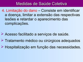 Medidas de Saúde ColetivaMedidas de Saúde Coletiva
4. Limitação do dano – Consiste em identificar
a doença, limitar a extensão das respectivas
lesões e retardar o aparecimento das
complicações.
 Acesso facilitado a serviços de saúde.
 Tratamento médico ou cirúrgicos adequados
 Hospitalização em função das necessidades.
 